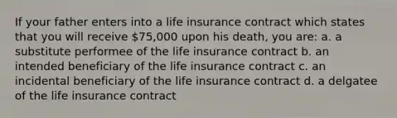 If your father enters into a life insurance contract which states that you will receive 75,000 upon his death, you are: a. a substitute performee of the life insurance contract b. an intended beneficiary of the life insurance contract c. an incidental beneficiary of the life insurance contract d. a delgatee of the life insurance contract