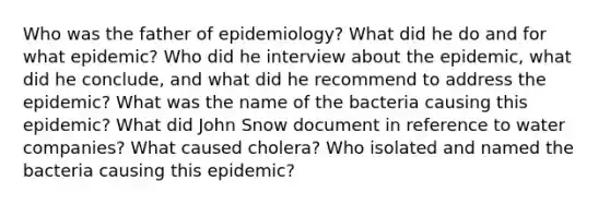 Who was the father of epidemiology? What did he do and for what epidemic? Who did he interview about the epidemic, what did he conclude, and what did he recommend to address the epidemic? What was the name of the bacteria causing this epidemic? What did John Snow document in reference to water companies? What caused cholera? Who isolated and named the bacteria causing this epidemic?