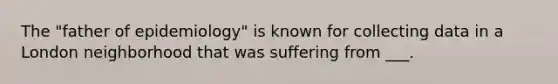 The "father of epidemiology" is known for collecting data in a London neighborhood that was suffering from ___.