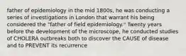 father of epidemiology in the mid 1800s, he was conducting a series of investigations in London that warrant his being considered the "father of field epidemiology." Twenty years before the development of the microscope, he conducted studies of CHOLERA outbreaks both to discover the CAUSE of disease and to PREVENT its recurrence