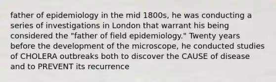 father of epidemiology in the mid 1800s, he was conducting a series of investigations in London that warrant his being considered the "father of field epidemiology." Twenty years before the development of the microscope, he conducted studies of CHOLERA outbreaks both to discover the CAUSE of disease and to PREVENT its recurrence