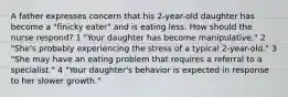 A father expresses concern that his 2-year-old daughter has become a "finicky eater" and is eating less. How should the nurse respond? 1 "Your daughter has become manipulative." 2 "She's probably experiencing the stress of a typical 2-year-old." 3 "She may have an eating problem that requires a referral to a specialist." 4 "Your daughter's behavior is expected in response to her slower growth."