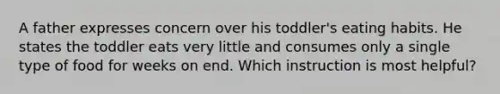 A father expresses concern over his toddler's eating habits. He states the toddler eats very little and consumes only a single type of food for weeks on end. Which instruction is most helpful?