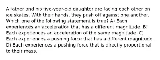 A father and his five-year-old daughter are facing each other on ice skates. With their hands, they push off against one another. Which one of the following statement is true? A) Each experiences an acceleration that has a different magnitude. B) Each experiences an acceleration of the same magnitude. C) Each experiences a pushing force that has a different magnitude. D) Each experiences a pushing force that is directly proportional to their mass.