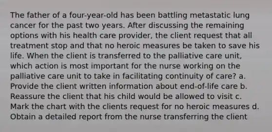 The father of a four-year-old has been battling metastatic lung cancer for the past two years. After discussing the remaining options with his health care provider, the client request that all treatment stop and that no heroic measures be taken to save his life. When the client is transferred to the palliative care unit, which action is most important for the nurse working on the palliative care unit to take in facilitating continuity of care? a. Provide the client written information about end-of-life care b. Reassure the client that his child would be allowed to visit c. Mark the chart with the clients request for no heroic measures d. Obtain a detailed report from the nurse transferring the client