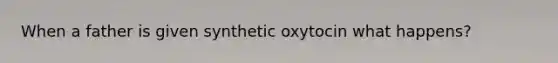 When a father is given synthetic oxytocin what happens?