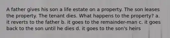 A father gives his son a life estate on a property. The son leases the property. The tenant dies. What happens to the property? a. it reverts to the father b. it goes to the remainder-man c. it goes back to the son until he dies d. it goes to the son's heirs