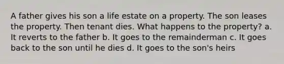 A father gives his son a life estate on a property. The son leases the property. Then tenant dies. What happens to the property? a. It reverts to the father b. It goes to the remainderman c. It goes back to the son until he dies d. It goes to the son's heirs