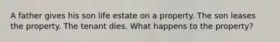 A father gives his son life estate on a property. The son leases the property. The tenant dies. What happens to the property?