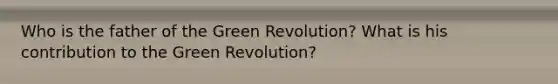 Who is the father of the Green Revolution? What is his contribution to the Green Revolution?