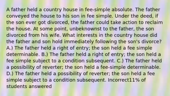 A father held a country house in fee-simple absolute. The father conveyed the house to his son in fee simple. Under the deed, if the son ever got divorced, the father could take action to reclaim the house. At some point, unbeknownst to the father, the son divorced from his wife. What interests in the country house did the father and son hold immediately following the son's divorce? A.) The father held a right of entry; the son held a fee simple determinable. B.) The father held a right of entry; the son held a fee simple subject to a condition subsequent. C.) The father held a possibility of reverter; the son held a fee-simple determinable. D.) The father held a possibility of reverter; the son held a fee simple subject to a condition subsequent. Incorrect11% of students answered