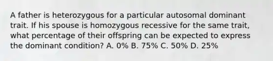 A father is heterozygous for a particular autosomal dominant trait. If his spouse is homozygous recessive for the same trait, what percentage of their offspring can be expected to express the dominant condition? A. 0% B. 75% C. 50% D. 25%