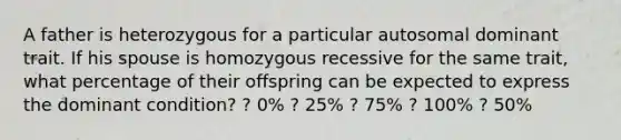 A father is heterozygous for a particular autosomal dominant trait. If his spouse is homozygous recessive for the same trait, what percentage of their offspring can be expected to express the dominant condition? ? 0% ? 25% ? 75% ? 100% ? 50%