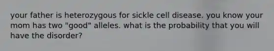 your father is heterozygous for sickle cell disease. you know your mom has two "good" alleles. what is the probability that you will have the disorder?