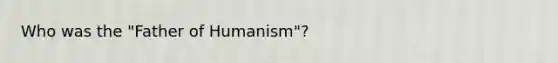 Who was the "Father of Humanism"?