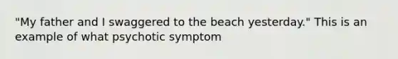 "My father and I swaggered to the beach yesterday." This is an example of what psychotic symptom