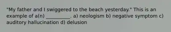 "My father and I swiggered to the beach yesterday." This is an example of a(n) __________. a) neologism b) negative symptom c) auditory hallucination d) delusion