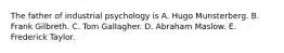 The father of industrial psychology is A. Hugo Munsterberg. B. Frank Gilbreth. C. Tom Gallagher. D. Abraham Maslow. E. Frederick Taylor.