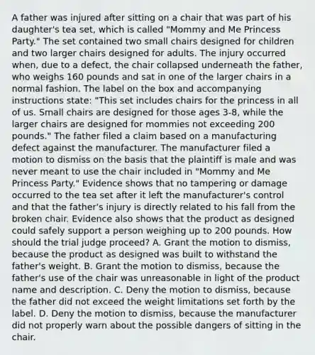 A father was injured after sitting on a chair that was part of his daughter's tea set, which is called "Mommy and Me Princess Party." The set contained two small chairs designed for children and two larger chairs designed for adults. The injury occurred when, due to a defect, the chair collapsed underneath the father, who weighs 160 pounds and sat in one of the larger chairs in a normal fashion. The label on the box and accompanying instructions state: "This set includes chairs for the princess in all of us. Small chairs are designed for those ages 3-8, while the larger chairs are designed for mommies not exceeding 200 pounds." The father filed a claim based on a manufacturing defect against the manufacturer. The manufacturer filed a motion to dismiss on the basis that the plaintiff is male and was never meant to use the chair included in "Mommy and Me Princess Party." Evidence shows that no tampering or damage occurred to the tea set after it left the manufacturer's control and that the father's injury is directly related to his fall from the broken chair. Evidence also shows that the product as designed could safely support a person weighing up to 200 pounds. How should the trial judge proceed? A. Grant the motion to dismiss, because the product as designed was built to withstand the father's weight. B. Grant the motion to dismiss, because the father's use of the chair was unreasonable in light of the product name and description. C. Deny the motion to dismiss, because the father did not exceed the weight limitations set forth by the label. D. Deny the motion to dismiss, because the manufacturer did not properly warn about the possible dangers of sitting in the chair.