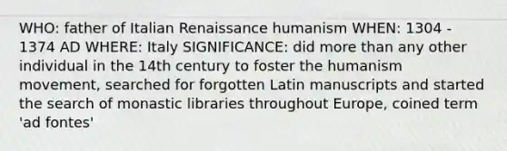 WHO: father of Italian Renaissance humanism WHEN: 1304 - 1374 AD WHERE: Italy SIGNIFICANCE: did more than any other individual in the 14th century to foster the humanism movement, searched for forgotten Latin manuscripts and started the search of monastic libraries throughout Europe, coined term 'ad fontes'