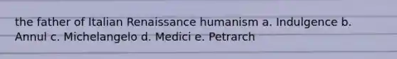 the father of Italian Renaissance humanism a. Indulgence b. Annul c. Michelangelo d. Medici e. Petrarch