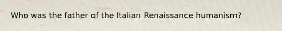 Who was the father of the Italian Renaissance humanism?
