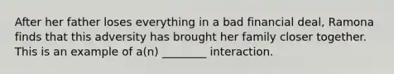 After her father loses everything in a bad financial deal, Ramona finds that this adversity has brought her family closer together. This is an example of a(n) ________ interaction.