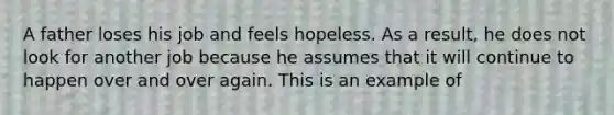 A father loses his job and feels hopeless. As a result, he does not look for another job because he assumes that it will continue to happen over and over again. This is an example of