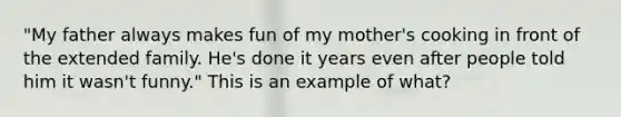 "My father always makes fun of my mother's cooking in front of the extended family. He's done it years even after people told him it wasn't funny." This is an example of what?