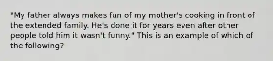 "My father always makes fun of my mother's cooking in front of the extended family. He's done it for years even after other people told him it wasn't funny." This is an example of which of the following?