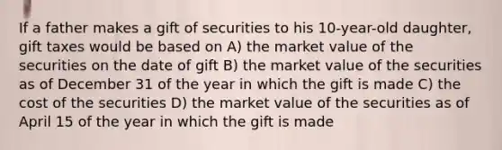 If a father makes a gift of securities to his 10-year-old daughter, gift taxes would be based on A) the market value of the securities on the date of gift B) the market value of the securities as of December 31 of the year in which the gift is made C) the cost of the securities D) the market value of the securities as of April 15 of the year in which the gift is made