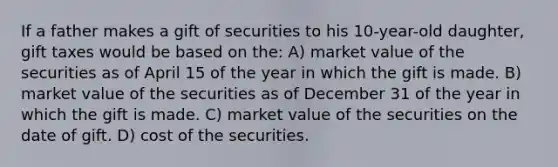 If a father makes a gift of securities to his 10-year-old daughter, gift taxes would be based on the: A) market value of the securities as of April 15 of the year in which the gift is made. B) market value of the securities as of December 31 of the year in which the gift is made. C) market value of the securities on the date of gift. D) cost of the securities.