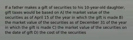 If a father makes a gift of securities to his 10-year-old daughter, gift taxes would be based on A) the market value of the securities as of April 15 of the year in which the gift is made B) the market value of the securities as of December 31 of the year in which the gift is made C) the market value of the securities on the date of gift D) the cost of the securities