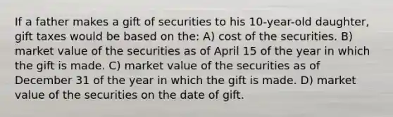 If a father makes a gift of securities to his 10-year-old daughter, gift taxes would be based on the: A) cost of the securities. B) market value of the securities as of April 15 of the year in which the gift is made. C) market value of the securities as of December 31 of the year in which the gift is made. D) market value of the securities on the date of gift.