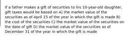 If a father makes a gift of securities to his 10-year-old daughter, gift taxes would be based on A) the market value of the securities as of April 15 of the year in which the gift is made B) the cost of the securities C) the market value of the securities on the date of gift D) the market value of the securities as of December 31 of the year in which the gift is made