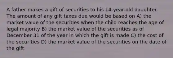 A father makes a gift of securities to his 14-year-old daughter. The amount of any gift taxes due would be based on A) the market value of the securities when the child reaches the age of legal majority B) the market value of the securities as of December 31 of the year in which the gift is made C) the cost of the securities D) the market value of the securities on the date of the gift