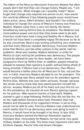 The Father of the Mexican Revolution Francisco Madero Too often people don't feel that they can change history. People say, "I am only one person. What changes can I possibly make?" Never forget that change only required one person to act. How would this world be different if the following people never would have taken action: Jesus, Albert Einstein, and Gandhi? The unlikely individual to change the course of Mexico's history was Francisco Madero. Madero came from a very rich family. His family benefited by having Porfirio Diaz as president. The Maderos had more political power and land than they knew what to do with. Francisco could have lived a long and healthy life in Mexico, but it would not have been a completely happy life because as far as he was concerned, Mexico was lacking something very important and that every Mexican needed: democracy. Francisco Madero knew that Mexico, just like other nations in the world, had her problems. What was needed, Madero believed, in order for Mexico to start solving her problems was democracy. The people should be allowed to vote for their leader, not have them assigned to them by Porfirio Diaz. In addition, people should be allowed to express their opinions in public without being afraid of being arrested. If Mexico had a true democracy, then Mexico would become a better place for all Mexicans to live, not just the rich. In 1910, Francisco Madero decided to run for president. This wasn't anything new. Many people had run for president against Porfirio Diaz. Nobody was ever taken seriously, though, because the whole country knew that Diaz would proclaim himself the winner, anyway. Madero put all of his heart and soul into his run for the presidency. He traveled all over Mexico gaining support for his policies. After several months of hard work, Madero started to gain a large following. Porfirio Diaz did not like this. So on the night before elections were held, President Diaz had Madero and thousands of his supporters thrown in jail so they would not be able to vote. Francisco Madero now understood the harsh reality that if true democracy were ever going to exist in Mexico, it would have to be brought in by force. In late 1910, Francisco Madero started the Mexican Revolution against President Diaz. Fortunately for Madero, he had some very good military leaders on his side. The three most important ones were Emiliano Zapata, Pancho Villa and Alvaro Obregon.