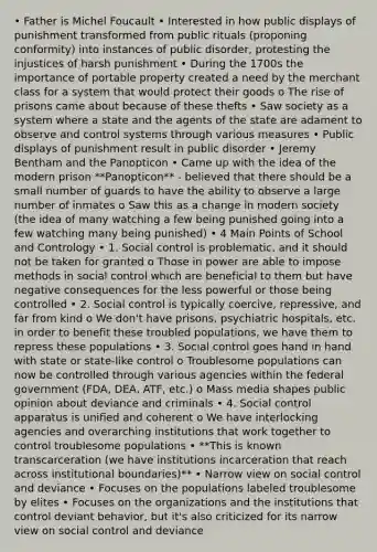 • Father is Michel Foucault • Interested in how public displays of punishment transformed from public rituals (proponing conformity) into instances of public disorder, protesting the injustices of harsh punishment • During the 1700s the importance of portable property created a need by the merchant class for a system that would protect their goods o The rise of prisons came about because of these thefts • Saw society as a system where a state and the agents of the state are adament to observe and control systems through various measures • Public displays of punishment result in public disorder • Jeremy Bentham and the Panopticon • Came up with the idea of the modern prison **Panopticon** - believed that there should be a small number of guards to have the ability to observe a large number of inmates o Saw this as a change in modern society (the idea of many watching a few being punished going into a few watching many being punished) • 4 Main Points of School and Contrology • 1. Social control is problematic, and it should not be taken for granted o Those in power are able to impose methods in social control which are beneficial to them but have negative consequences for the less powerful or those being controlled • 2. Social control is typically coercive, repressive, and far from kind o We don't have prisons, psychiatric hospitals, etc. in order to benefit these troubled populations, we have them to repress these populations • 3. Social control goes hand in hand with state or state-like control o Troublesome populations can now be controlled through various agencies within the federal government (FDA, DEA, ATF, etc.) o Mass media shapes public opinion about deviance and criminals • 4. Social control apparatus is unified and coherent o We have interlocking agencies and overarching institutions that work together to control troublesome populations • **This is known transcarceration (we have institutions incarceration that reach across institutional boundaries)** • Narrow view on social control and deviance • Focuses on the populations labeled troublesome by elites • Focuses on the organizations and the institutions that control deviant behavior, but it's also criticized for its narrow view on social control and deviance