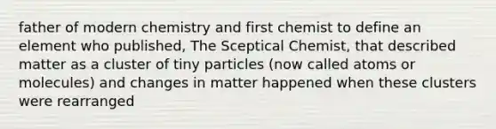 father of modern chemistry and first chemist to define an element who published, The Sceptical Chemist, that described matter as a cluster of tiny particles (now called atoms or molecules) and changes in matter happened when these clusters were rearranged