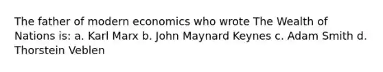 The father of modern economics who wrote The Wealth of Nations is: a. Karl Marx b. John Maynard Keynes c. Adam Smith d. Thorstein Veblen