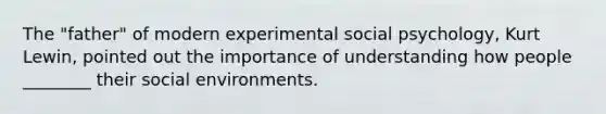 The "father" of modern experimental social psychology, Kurt Lewin, pointed out the importance of understanding how people ________ their social environments.