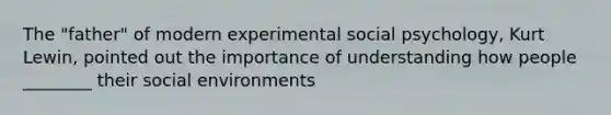 The "father" of modern experimental social psychology, Kurt Lewin, pointed out the importance of understanding how people ________ their social environments