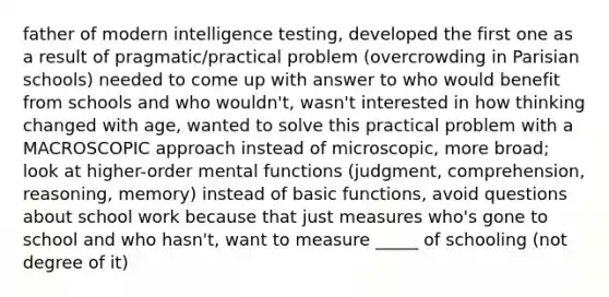 father of modern intelligence testing, developed the first one as a result of pragmatic/practical problem (overcrowding in Parisian schools) needed to come up with answer to who would benefit from schools and who wouldn't, wasn't interested in how thinking changed with age, wanted to solve this practical problem with a MACROSCOPIC approach instead of microscopic, more broad; look at higher-order mental functions (judgment, comprehension, reasoning, memory) instead of basic functions, avoid questions about school work because that just measures who's gone to school and who hasn't, want to measure _____ of schooling (not degree of it)