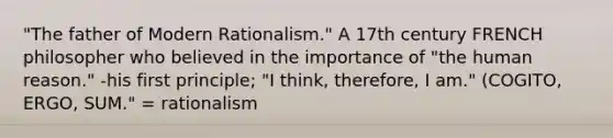 "The father of Modern Rationalism." A 17th century FRENCH philosopher who believed in the importance of "the human reason." -his first principle; "I think, therefore, I am." (COGITO, ERGO, SUM." = rationalism