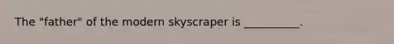 The "father" of the modern skyscraper is __________.