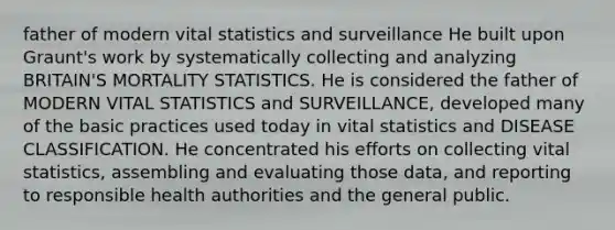 father of modern vital statistics and surveillance He built upon Graunt's work by systematically collecting and analyzing BRITAIN'S MORTALITY STATISTICS. He is considered the father of MODERN VITAL STATISTICS and SURVEILLANCE, developed many of the basic practices used today in vital statistics and DISEASE CLASSIFICATION. He concentrated his efforts on collecting vital statistics, assembling and evaluating those data, and reporting to responsible health authorities and the general public.