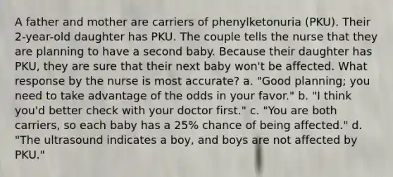 A father and mother are carriers of phenylketonuria (PKU). Their 2-year-old daughter has PKU. The couple tells the nurse that they are planning to have a second baby. Because their daughter has PKU, they are sure that their next baby won't be affected. What response by the nurse is most accurate? a. "Good planning; you need to take advantage of the odds in your favor." b. "I think you'd better check with your doctor first." c. "You are both carriers, so each baby has a 25% chance of being affected." d. "The ultrasound indicates a boy, and boys are not affected by PKU."