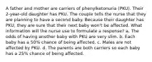 A father and mother are carriers of phenylketonuria (PKU). Their 2-year-old daughter has PKU. The couple tells the nurse that they are planning to have a second baby. Because their daughter has PKU, they are sure that their next baby won't be affected. What information will the nurse use to formulate a response? a. The odds of having another baby with PKU are very slim. b. Each baby has a 50% chance of being affected. c. Males are not affected by PKU. d. The parents are both carriers so each baby has a 25% chance of being affected.