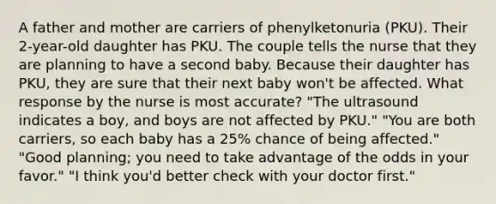 A father and mother are carriers of phenylketonuria (PKU). Their 2-year-old daughter has PKU. The couple tells the nurse that they are planning to have a second baby. Because their daughter has PKU, they are sure that their next baby won't be affected. What response by the nurse is most accurate? "The ultrasound indicates a boy, and boys are not affected by PKU." "You are both carriers, so each baby has a 25% chance of being affected." "Good planning; you need to take advantage of the odds in your favor." "I think you'd better check with your doctor first."