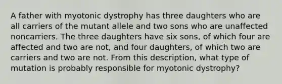 A father with myotonic dystrophy has three daughters who are all carriers of the mutant allele and two sons who are unaffected noncarriers. The three daughters have six sons, of which four are affected and two are not, and four daughters, of which two are carriers and two are not. From this description, what type of mutation is probably responsible for myotonic dystrophy?